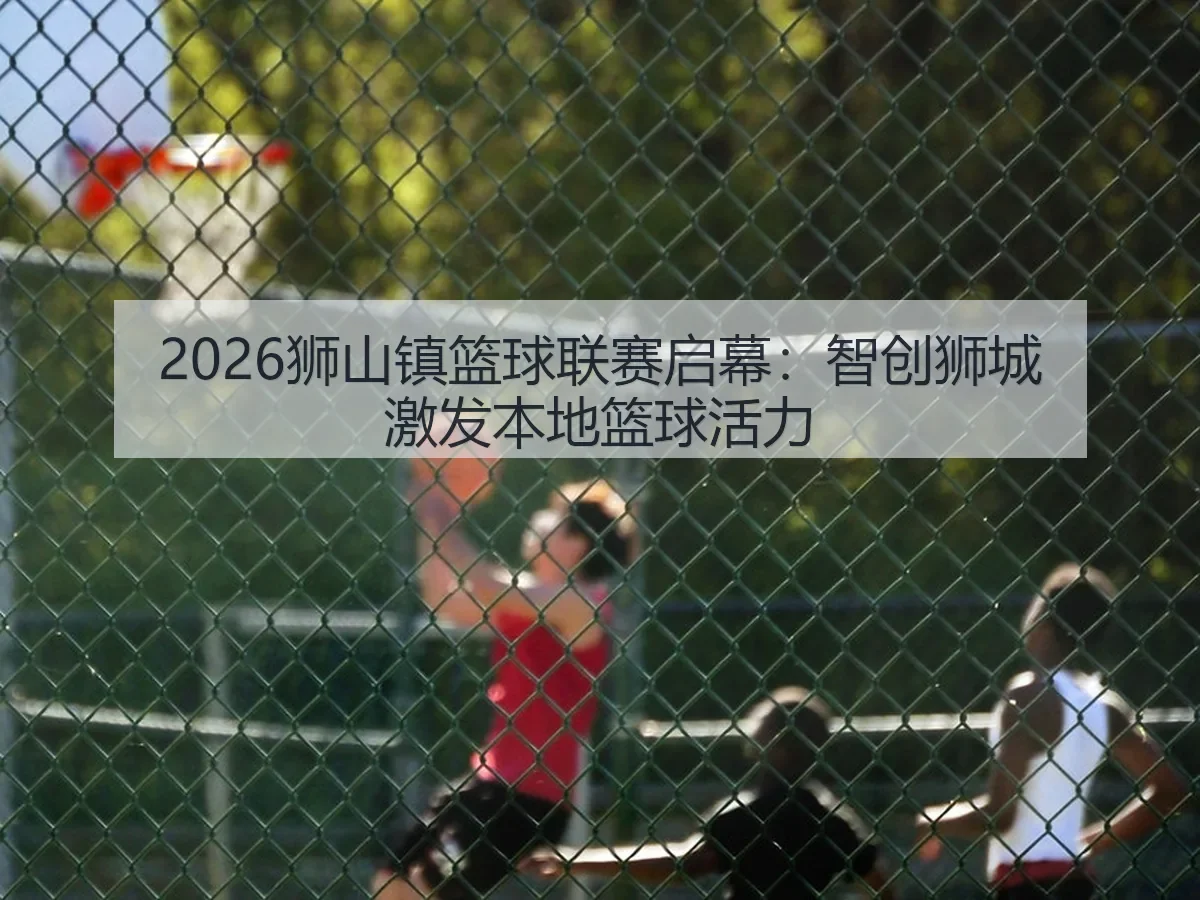2026狮山镇篮球联赛启幕：智创狮城激发本地篮球活力